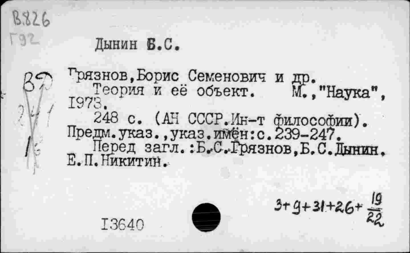 ﻿Дынин Б.С.
Ррязнов,Борис Семенович и Теория и её объект.
1973.
’’Наука",
248 с. (АН СССР.Ин-т философии). Предм.указ.,указ.имён:с.239-247.
Пеоед загл.:Б^С^Грязнов,Б.С.Дынин. Е.П.Никитин.
Зтд+31+&6+ £
13640